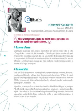 48
ParcoursPerso
Faire bouger les choses, créer, innover, transmettre, tels sont les mots d’ordre de cette
« Change Maker » comme elle plaît à s’appeler. « J’aime les gens, j’aime connaître, découvrir
et faciliter les rencontres » poursuit-elle, « je suis membre de beaucoup de réseaux, car
ils me permettent de découvrir de nouvelles cultures, de nouvelles visions et des horizons
différents. » Une femme aussi curieuse que globe trotteuse, avec de nombreux voyages en
France et à l’étranger au compteur.
ParcoursPro
Après une école de commerce et une spécialisation en ressources humaines, Florence a
travaillé dans différentes sphères, allant d’organismes de formation, d’OPCA et de grands
groupes dans lesquels elle a occupé des postes de Directrice des Ressources Humaines
(DRH). « J’ai toujours été attirée par l’innovation dans les cultures de travail et par les nouvelles
technologies », nous confie-t-elle.
Aujourd’hui, et ce depuis 2 ans et demi, elle a fondé le cabinet Altitud RH pour accompagner
PME, ETI, grands groupes et professions libérales, à bien comprendre l’ère numérique et ses
enjeux, à bien utiliser les réseaux sociaux à titre professionnel (image employeur, recrutement,
prospection, employabilité...) mais également à mettre en place les transformations de
cultures au sein de leur entreprise.
Florence Saubatte
Dirigeante d’Altitud RH
Co-Responsable de la Commission Accompagnement de LDigital
Allez-y formez-vous, jeune ou moins jeune, parce que les
métiers du numérique vont exploser.
Le message qu’elle souhaite faire passer :
 