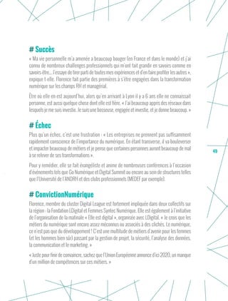 49
Succès
« Ma vie personnelle m’a amenée a beaucoup bouger (en France et dans le monde) et j’ai
connu de nombreux challenges professionnels qui m’ont fait grandir en savoirs comme en
savoirs-être... J’essaye de tirer parti de toutes mes expériences et d’en faire profiter les autres »,
expique t-elle. Florence fait partie des premières à s’être engagées dans la transformation
numérique sur les champs RH et managérial.
Être où elle en est aujourd’hui, alors qu’en arrivant à Lyon il y a 6 ans elle ne connaissait
personne, est aussi quelque chose dont elle est fière. « J’ai beaucoup appris des réseaux dans
lesquels je me suis investie. Je suis une bosseuse, engagée et investie, et je donne beaucoup. »
Échec
Plus qu’un échec, c’est une frustration : « Les entreprises ne prennent pas suffisamment
rapidement conscience de l’importance du numérique. En étant transverse, il va bouleverser
et impacter beaucoup de métiers et je pense que certaines personnes auront beaucoup de mal
à se relever de ses transformations ».
Pour y remédier, elle se fait évangéliste et anime de nombreuses conférences à l’occasion
d’événements tels que Go Numérique et Digital Summit ou encore au sein de structures telles
que l’Université de l’ANDRH et des clubs professionnels (MEDEF par exemple).
ConvictionNumérique
Florence, membre du cluster Digital League est fortement impliquée dans deux collectifs sur
la région : la Fondation LDigital et Femmes Syntec Numérique. Elle est également à l’initiative
de l’organisation de la matinale « Elle est digital », organisée avec LDigital. « Je crois que les
métiers du numérique sont encore assez méconnus ou associés à des clichés. Le numérique,
ce n’est pas que du développement ! C’est une multitude de métiers d’avenir pour les femmes
(et les hommes bien sûr) passant par la gestion de projet, la sécurité, l’analyse des données,
la communication et le marketing. »
« Juste pour finir de convaincre, sachez que l’Union Européenne annonce d’ici 2020, un manque
d’un million de compétences sur ces métiers. »
 