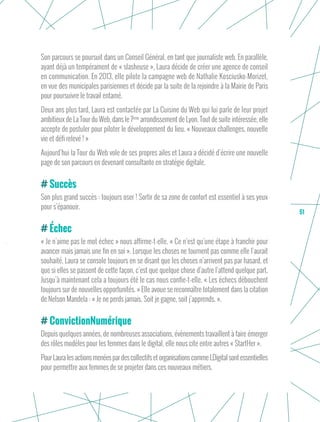 51
Son parcours se poursuit dans un Conseil Général, en tant que journaliste web. En parallèle,
ayant déjà un tempérament de « slasheuse », Laura décide de créer une agence de conseil
en communication. En 2013, elle pilote la campagne web de Nathalie Kosciusko-Morizet,
en vue des municipales parisiennes et décide par la suite de la rejoindre à la Mairie de Paris
pour poursuivre le travail entamé.
Deux ans plus tard, Laura est contactée par La Cuisine du Web qui lui parle de leur projet
ambitieux de La Tour du Web, dans le 7ème
arrondissement de Lyon. Tout de suite intéressée, elle
accepte de postuler pour piloter le développement du lieu. « Nouveaux challenges, nouvelle
vie et défi relevé ! »
Aujourd’hui la Tour du Web vole de ses propres ailes et Laura a décidé d’écrire une nouvelle
page de son parcours en devenant consultante en stratégie digitale.
Succès
Son plus grand succès : toujours oser ! Sortir de sa zone de confort est essentiel à ses yeux
pour s’épanouir.
Échec
« Je n’aime pas le mot échec » nous affirme-t-elle. « Ce n’est qu’une étape à franchir pour
avancer mais jamais une fin en soi ». Lorsque les choses ne tournent pas comme elle l’aurait
souhaité, Laura se console toujours en se disant que les choses n’arrivent pas par hasard, et
que si elles se passent de cette façon, c’est que quelque chose d’autre l’attend quelque part.
Jusqu’à maintenant cela a toujours été le cas nous confie-t-elle. « Les échecs débouchent
toujours sur de nouvelles opportunités. » Elle avoue se reconnaître totalement dans la citation
de Nelson Mandela : « Je ne perds jamais. Soit je gagne, soit j’apprends. ».
ConvictionNumérique
Depuis quelques années, de nombreuses associations, évènements travaillent à faire émerger
des rôles modèles pour les femmes dans le digital, elle nous cite entre autres « StartHer ».
Pour Laura les actions menées par des collectifs et organisations comme LDigital sont essentielles
pour permettre aux femmes de se projeter dans ces nouveaux métiers.
 