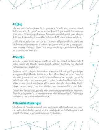 53
Échec
« Ce n’est pas du tout une période d’échec pour moi, je l’ai plutôt vécu comme un élément
déclencheur. » En effet, après 5 ans passés chez Renault, Virginie a décidé de reprendre sa
vie en main. « J’étais déçue par le manque d’amplitude qui m’était accordé quant à la prise
de décision. Je passais trop de temps à faire de l’administratif, cela ne me convenait plus. »
La véritable frustration dans tout ça, c’est la mauvaise adéquation entre les talents des
collaborateurs et le management traditionnel que peuvent avoir certains grands groupes :
« mon entourage m’a toujours dit que j’avais une personnalité à part, et c’est vrai qu’ils n’ont
pas su exploiter mon potentiel. »
Succès
Ainsi, dans la même année, Virginie a quitté son poste chez Renault, s’est mariée et est
tombée enceinte. « On dit qu’être enceinte change les ambitions d’une femme. Ça a totalement
été le cas pour moi », ajoute t-elle.
C’est donc suite à cette prise de conscience et enceinte de 4 mois que Virginie intègre
le programme Digital Booster de l’emlyon. « Après 10 ans d’expérience dans l’industrie
automobile, je connaissais bien la réalité du terrain. On croule sous les papiers, parfois, le
backoffice ne suit pas bien les commandes et surtout, les clients ont la sensation d’une
relation très impersonnelle après la vente. » C’est comme cela que lui est venue l’idée d’Iscab :
« j’avais envie de changer l’expérience client en concession automobile », ajoute-t-elle.
Cette création d’entreprise est, pour elle, autant une réussite professionnelle que personnelle.
Selon elle, entreprendre c’est se rendre compte que « l’on est tous différents. Ça développe
la créativité et c’est extrêmement enrichissant ».
ConvictionNumérique
« Les femmes de l’industrie automobile ou du numérique ne sont pas celles que vous croyez.
Elles sont créatives et entrepreneuses, on est très loin du geek à lunettes ! » Elle ajoute : « tout
le monde peut trouver sa voie dans le numérique. C’est certain. »
 