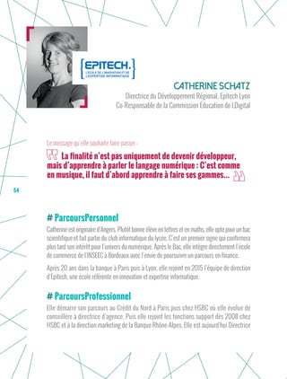 54
Catherine Schatz
Directrice du Développement Régional, Epitech Lyon
Co-Responsable de la Commission Éducation de LDigital
ParcoursPersonnel
Catherine est originaire d’Angers. Plutôt bonne élève en lettres et en maths, elle opte pour un bac
scientifique et fait partie du club informatique du lycée. C’est un premier signe qui confirmera
plus tard son intérêt pour l’univers du numérique. Après le Bac, elle intègre directement l’école
de commerce de l’INSEEC à Bordeaux avec l’envie de poursuivre un parcours en finance.
Après 20 ans dans la banque à Paris puis à Lyon, elle rejoint en 2015 l’équipe de direction
d’Epitech, une école référente en innovation et expertise informatique.
ParcoursProfessionnel
Elle démarre son parcours au Crédit du Nord à Paris puis chez HSBC où elle évolue de
conseillère à directrice d’agence. Puis elle rejoint les fonctions support dès 2008 chez
HSBC et à la direction marketing de la Banque Rhône-Alpes. Elle est aujourd’hui Directrice
La finalité n’est pas uniquement de devenir développeur,
mais d’apprendre à parler le langage numérique : C’est comme
en musique, il faut d’abord apprendre à faire ses gammes...
Le message qu’elle souhaite faire passer :
 