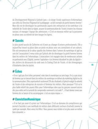 55
du Développement Régional à Epitech Lyon. « Je dirige l’école supérieure d’informatique
aux côtés du Directeur Régional de la pédagogie : un bel exemple de parité homme-femme !
Mon rôle est de développer les partenariats auprès des entreprises et de contribuer à la
notoriété de l’école dans la région, assurer la communication de l’école à travers les réseaux
sociaux, et manager l’équipe des admissions. » C’est un nouveau métier qui la passionne
en phase avec sa volonté de faire bouger les lignes.
Succès
Le plus grand succès de Catherine est d’avoir pu changer d’univers professionnels. Elle a
aujourd’hui trouvé sa place dans un poste en phase avec ses convictions et ses valeurs.
Elle est convaincue de la valeur ajoutée des femmes dans l’univers du numérique et agit au
sein de l’association E-mma créée par Epitech afin de développer la parité homme-femme
dans les métiers de l’informatique. L’association s’est engagée dans de nombreuses actions
en partenariat avec LDigital, comme l’opération « Les femmes décodent les jobs du digital » :
des ateliers de découverte du code avec le Coding Club de l’école, et des témoignages
d’étudiantes dans les lycées.
Échec
« Il ne s’agit pas d’un échec personnel, mais dans le numérique au sens large. Il n’y a pas assez
de femmes qui se lancent dans les métiers du numérique en dehors du marketing digital ou de
la communication. Elles représentent seulement 5% des étudiants à Epitech malgré la volonté
de l’école et des entreprises de recruter et féminiser les métiers. Alors pourquoi ? Est-ce le
plus faible intérêt des jeunes filles pour l’informatique alors que les garçons souvent accros
des jeux vidéo ont la curiosité de comprendre comment c’est codé ?... Il faut donner envie aux
femmes de se lancer et les accompagner, c’est un enjeu majeur. »
ConvictionNumérique
« Il ne faut pas avoir d’a priori sur l’informatique. C’est un domaine de compétences qui
permet d’accéder à une multitude de métiers dans différents secteurs d’activité comme la
santé par exemple. Alors venez les filles ! Vous pouvez vous éclater et en plus avoir un métier
bien rémunéré. »
 