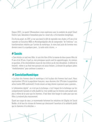 57
Depuis 2012, j’ai ajouté l’#innovation à mon expérience avec la conduite du projet Smart
Electric Lyon, laboratoire d’innovations pour la « smart city » et la transition énergétique.
À la fin du projet, mi-2017, je me suis lancé le défi de reprendre mes études à 47 ans et de
rejoindre un Executive MBA en #stratégiedigitale afin de comprendre “de l’intérieur” ces
transformations induites par l’arrivée du numérique. Je viens tout juste de terminer mes
derniers cours il y a quelques jours... La suite reste à écrire... »
Succès
« Sans hésiter ce sont mes filles. Je suis très fière d’être la maman de deux jeunes filles de
17 ans et de 20 ans. À part ça, mes principaux succès sont les apprentissages, les remises
en question, et les réorientations issues de mes échecs ou de mes déceptions. Je déteste la
linéarité ; même si au final mon parcours est assez linéaire, j’ai besoin de quelques jalons
“révolutionnaires” pour continuer à avancer. »
ConvictionNumérique
« La place des femmes dans le numérique c’est la place des femmes tout court. Nous
représentons 51% de la population française, nous devrions être 51% dans la population
active (contre 48% seulement). Il reste encore un long chemin à parcourir pour y parvenir...
Le“phénomène digital”, ce n’est pas la technique, c’est l’impact de la technique sur les
comportements humains et cette dualité-là, il me semble que les femmes sont autant voire
plus à même de la saisir que les hommes, il faut donc faire bouger le cadre pour que nos
filles s’y insèrent plus massivement.
Quant aux coups de cœur, je recommande fortement les initiatives de LDigital, de Social
Builder, et de tous les réseaux de femmes qui choisissent l’ouverture et la solidarité plutôt
que le clanisme et la sélection. »
 