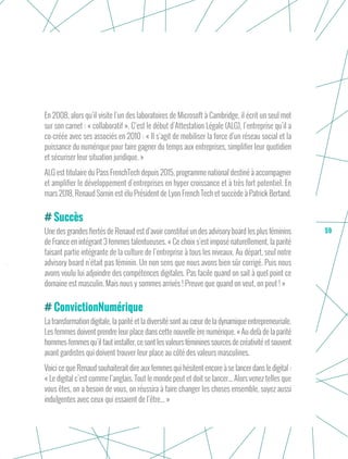 59
En 2008, alors qu’il visite l’un des laboratoires de Microsoft à Cambridge, il écrit un seul mot
sur son carnet : « collaboratif ». C’est le début d’Attestation Légale (ALG), l’entreprise qu’il a
co-créée avec ses associés en 2010 : « Il s’agit de mobiliser la force d’un réseau social et la
puissance du numérique pour faire gagner du temps aux entreprises, simplifier leur quotidien
et sécuriser leur situation juridique. »
ALG est titulaire du Pass FrenchTech depuis 2015, programme national destiné à accompagner
et amplifier le développement d’entreprises en hyper croissance et à très fort potentiel. En
mars 2018, Renaud Sornin est élu Président de Lyon French Tech et succède à Patrick Bertand.
Succès
Une des grandes fiertés de Renaud est d’avoir constitué un des advisory board les plus féminins
de France en intégrant 3 femmes talentueuses. « Ce choix s’est imposé naturellement, la parité
faisant partie intégrante de la culture de l’entreprise à tous les niveaux. Au départ, seul notre
advisory board n’était pas féminin. Un non sens que nous avons bien sûr corrigé. Puis nous
avons voulu lui adjoindre des compétences digitales. Pas facile quand on sait à quel point ce
domaine est masculin. Mais nous y sommes arrivés ! Preuve que quand on veut, on peut ! »
ConvictionNumérique
La transformation digitale, la parité et la diversité sont au cœur de la dynamique entrepreneuriale.
Les femmes doivent prendre leur place dans cette nouvelle ère numérique. « Au-delà de la parité
hommes-femmes qu’il faut installer, ce sont les valeurs féminines sources de créativité et souvent
avant gardistes qui doivent trouver leur place au côté des valeurs masculines.
Voici ce que Renaud souhaiterait dire aux femmes qui hésitent encore à se lancer dans le digital :
« Le digital c’est comme l’anglais. Tout le monde peut et doit se lancer... Alors venez telles que
vous êtes, on a besoin de vous, on réussira à faire changer les choses ensemble, soyez aussi
indulgentes avec ceux qui essaient de l’être... »
 