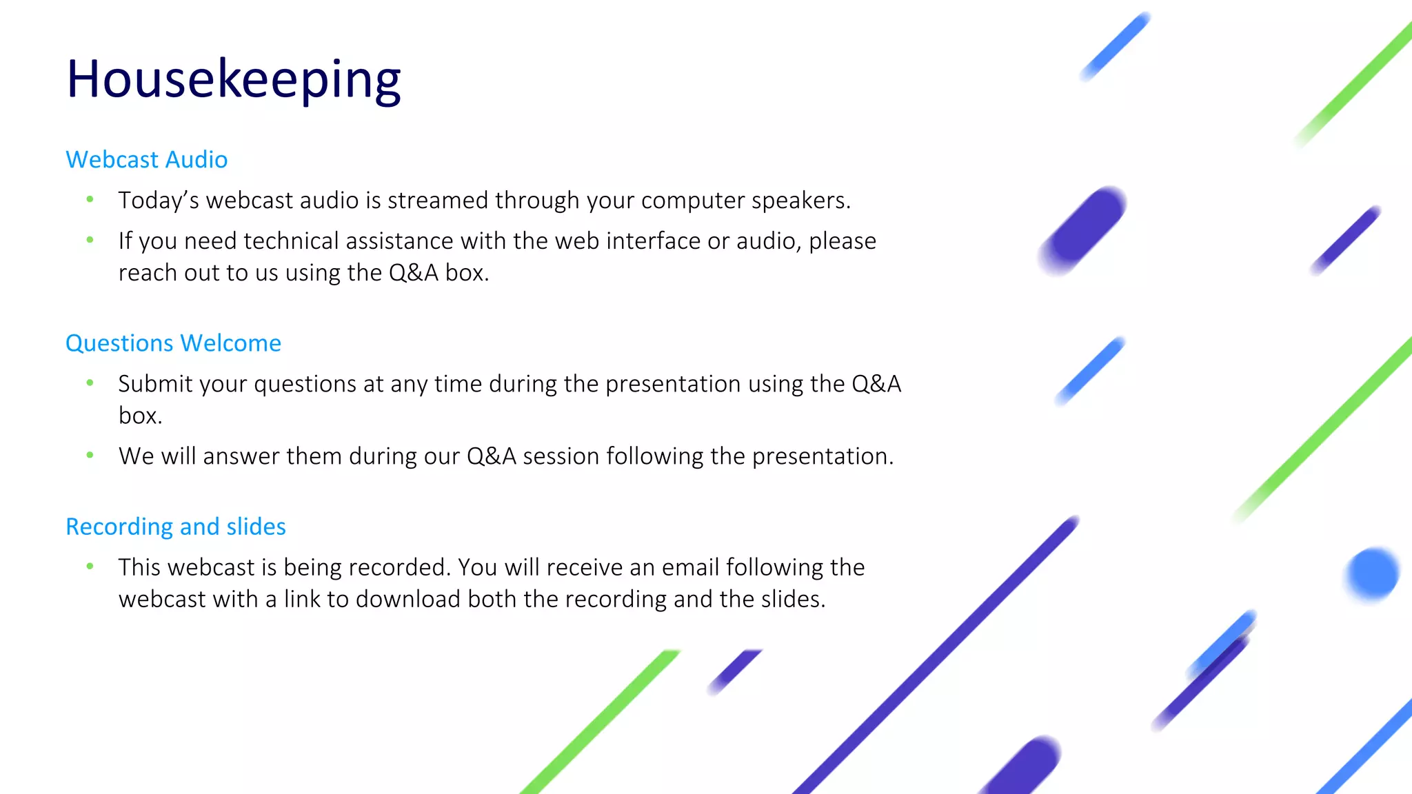 Housekeeping
Webcast Audio
• Today’s webcast audio is streamed through your computer speakers.
• If you need technical assistance with the web interface or audio, please
reach out to us using the Q&A box.
Questions Welcome
• Submit your questions at any time during the presentation using the Q&A
box.
• We will answer them during our Q&A session following the presentation.
Recording and slides
• This webcast is being recorded. You will receive an email following the
webcast with a link to download both the recording and the slides.
 