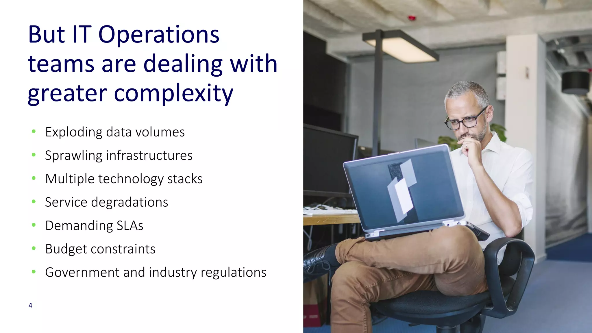 4
But IT Operations
teams are dealing with
greater complexity
• Exploding data volumes
• Sprawling infrastructures
• Multiple technology stacks
• Service degradations
• Demanding SLAs
• Budget constraints
• Government and industry regulations
 