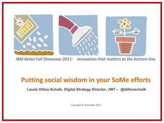 IBM Retail Fall Showcase 2011: Innovation that matters to the bottom line.



  Putting social wisdom in your SoMe efforts
     Laurie Dillon-Schalk, Digital Strategy Director, JWT – @ldillonschalk



                              Copyright © November 2011
 