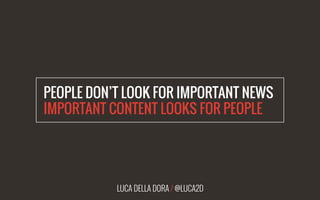 LUCA DELLA DORA / @LUCA2D
PEOPLE DON’T LOOK FOR IMPORTANT NEWS
IMPORTANT CONTENT LOOKS FOR PEOPLE
 