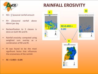 RAINFALL EROSIVITY
                                                                 RI
                                              R
•   RD= ∑ Seasonal rainfall amount            D

•   RI= ∑Seasonal        rainfall   above
    40mm per day
                                                   RE=0.4RD +
•   Reclassification to 5 classes is               0.6RI
    done on both RD and RI.

•   Rainfall erosivity: computed using
    weighted sum overlay as a                            R
    combination of RD and RI.
                                                         E
•   RI was found to be the most
    significant factor that influences
    the erosiveness of the rainfall.

•   RE = 0.4RD + 0.6RI
 