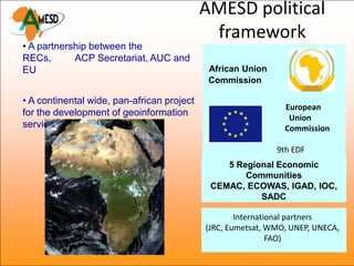 AMESD political
                                             framework
• A partnership between the
RECs,       ACP Secretariat, AUC and
EU                                           African Union
                                             Commission

• A continental wide, pan-african project
                                                               European
for the development of geoinformation                           Union
services                                                       Commission

                                                             9th EDF
                                                5 Regional Economic
                                                    Communities
                                             CEMAC, ECOWAS, IGAD, IOC,
                                                       SADC
                                                     + ACP Secretariat
                                                    International partners
                                            (JRC, Eumetsat, WMO, UNEP, UNECA,
                                                             FAO)
 