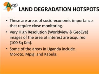 LAND DEGRADATION HOTSPOTS
• These are areas of socio-economic importance
  that require close monitoring.
• Very High Resolution (Worldview & GeoEye)
  images of the area of interest are acquired
  (100 Sq Km).
• Some of the areas in Uganda include
  Moroto, Mpigi and Kabula.
 