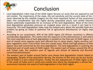 Conclusion
•   Land degradation index map of the IGAD region focuses on areas that are exposed to nat
    soil erosion. The importance of the slope, the soil sensitvity and the current state of the l
    cover observed by the satellite imagery are the most important factors of this assessmen
    takes into consideration also the highly density populated places and rainfall intensity
    factors potentially responsible for an increase of the land degradation. Most of the time
    land degradation generates pressure on cropped areas and as a result it can lead to f
    insecurity. This land degradation index map has helped warn about the possible food secu
    problms by giving an index of potential risk of agricultural disturbances on highly expo
    areas.
•   According to our assessment, 45% of the IGAD region (10 African countries) is affected
    considerable degradation. This means that the exposure to this phenomenon is well extend
    The most extended area of land degradation is located on the East part of IGAD region. A la
    part of coastal areas appears quite well affected due to steep slopes, highly sensitive soil
    poor vegetation cover. A bit further from the coastal areas, North and high plateaus of Ethio
    appear also well concerned by the land degradation. The land degradation is covering also
    important part of south-west of IGAD region. The eastern part of Kenya, around the rift va
    and Turkan Lake, the southern part of Uganda and almost all Rwanda and Burundi
    concerned phenomenon.
•   The western part of Sudan around Darfur area shows land degradation closely linked to
    topography. Despite of low population density, the dryness of this area can be put locally
    part of IGAD in a very critical situation. Finally, the less exposed part of IGAD region is loca
    in the south of Sudan and in south-east coastal area where the topography is almost flat. T
    assessment indicates the extent of land degradation in the IGAD region.
 