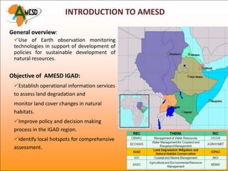 INTRODUCTION TO AMESD

General overview:
 Use of Earth observation monitoring
 technologies in support of development of
 policies for sustainable development of
 natural resources.


Objective of AMESD IGAD:
 Establish operational information services
 to assess land degradation and
 monitor land cover changes in natural
 habitats.
 Improve policy and decision making
 process in the IGAD region.
 Identify local hotspots for comprehensive
 assessment.
 