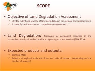 SCOPE

• Objective of Land Degradation Assessment
   Identify extent and severity of land degradation at the regional and national levels
   To identify local hotspots for comprehensive assessment.



• Land Degradation:                    Temporary or permanent reduction in the
 productive capacity of land to provide ecosystem goods and services (FAO, 2010)



• Expected products and outputs:
   Biannual Maps
   Bulletins at regional scale with focus on national products (depending on the
    number of seasons)
 