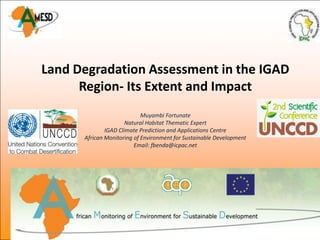 Land Degradation Assessment in the IGAD
      Region- Its Extent and Impact
                            Muyambi Fortunate
                      Natural Habitat Thematic Expert
              IGAD Climate Prediction and Applications Centre
      African Monitoring of Environment for Sustainable Development
                         Email: fbenda@icpac.net
 
