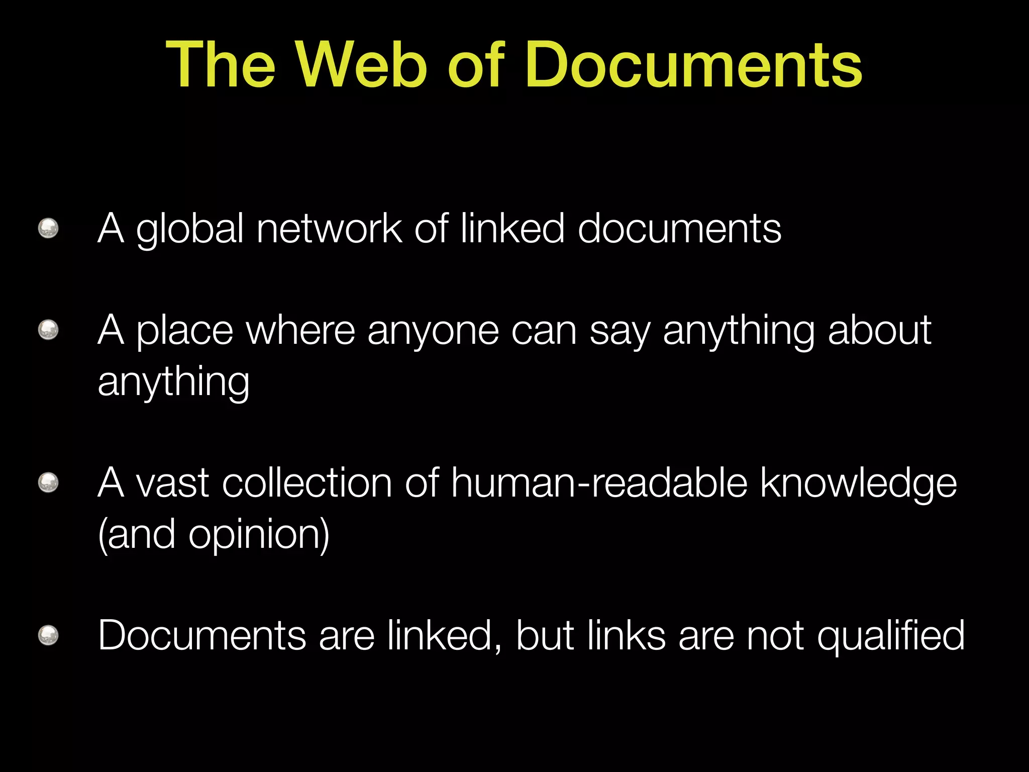 The Web of Documents

A global network of linked documents

A place where anyone can say anything about
anything

A vast collection of human-readable knowledge
(and opinion)

Documents are linked, but links are not qualiﬁed
 