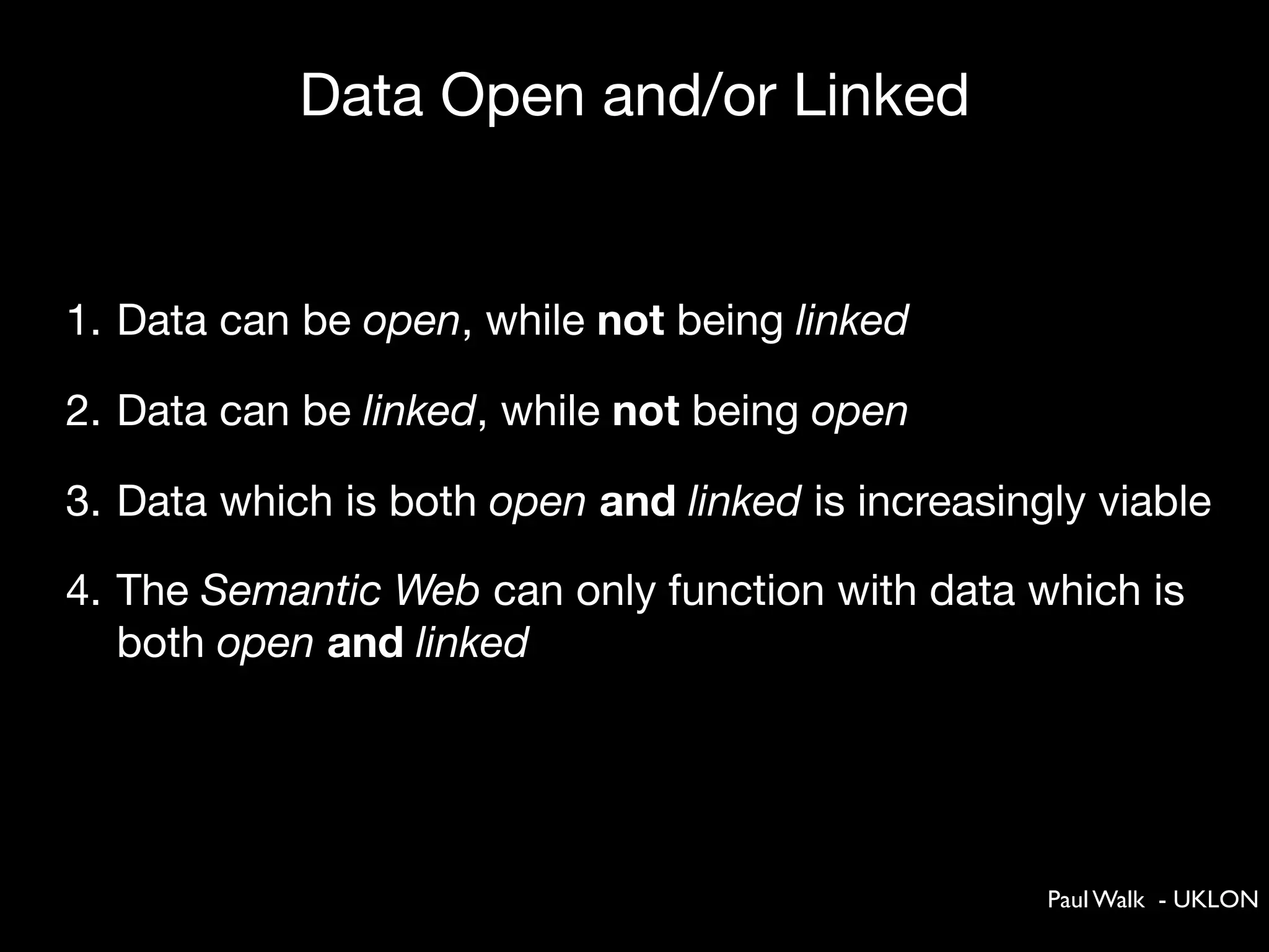 Data Open and/or Linked


1. Data can be open, while not being linked

2. Data can be linked, while not being open

3. Data which is both open and linked is increasingly viable

4. The Semantic Web can only function with data which is
   both open and linked




                                                   Paul Walk - UKLON
 