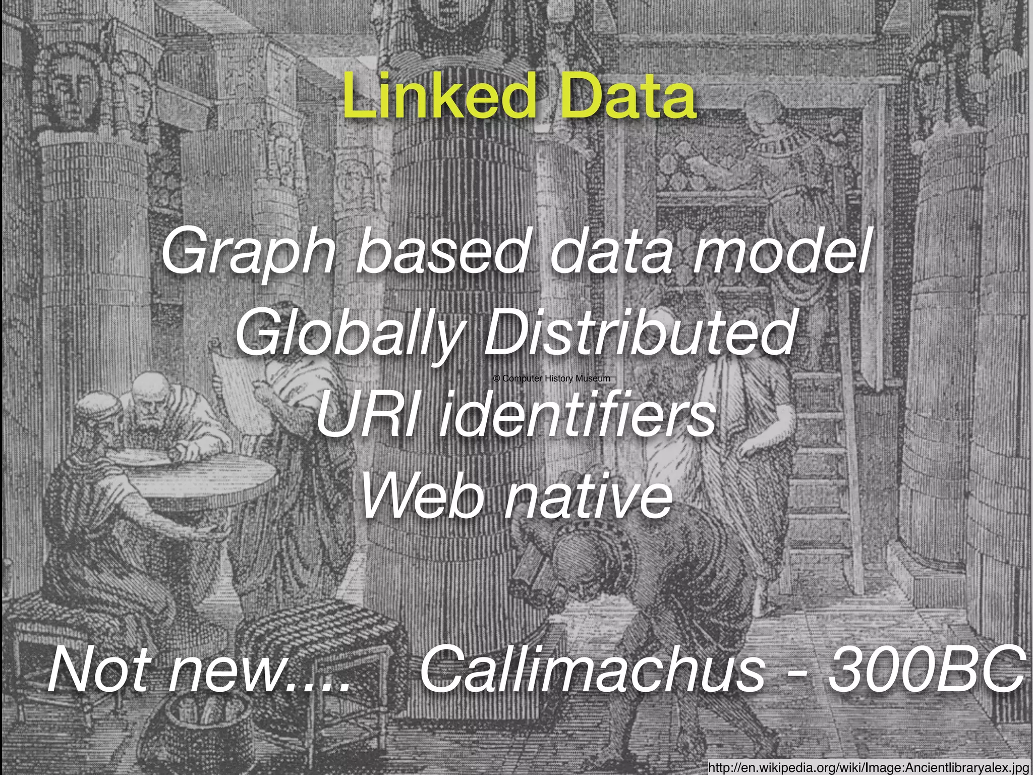 Linked Data

   Graph based data model
     Globally Distributed
              © Computer History Museum




       URI identiﬁers
         Web native

Not new.... Callimachus - 300BC
                                          http://en.wikipedia.org/wiki/Image:Ancientlibraryalex.jpg
 