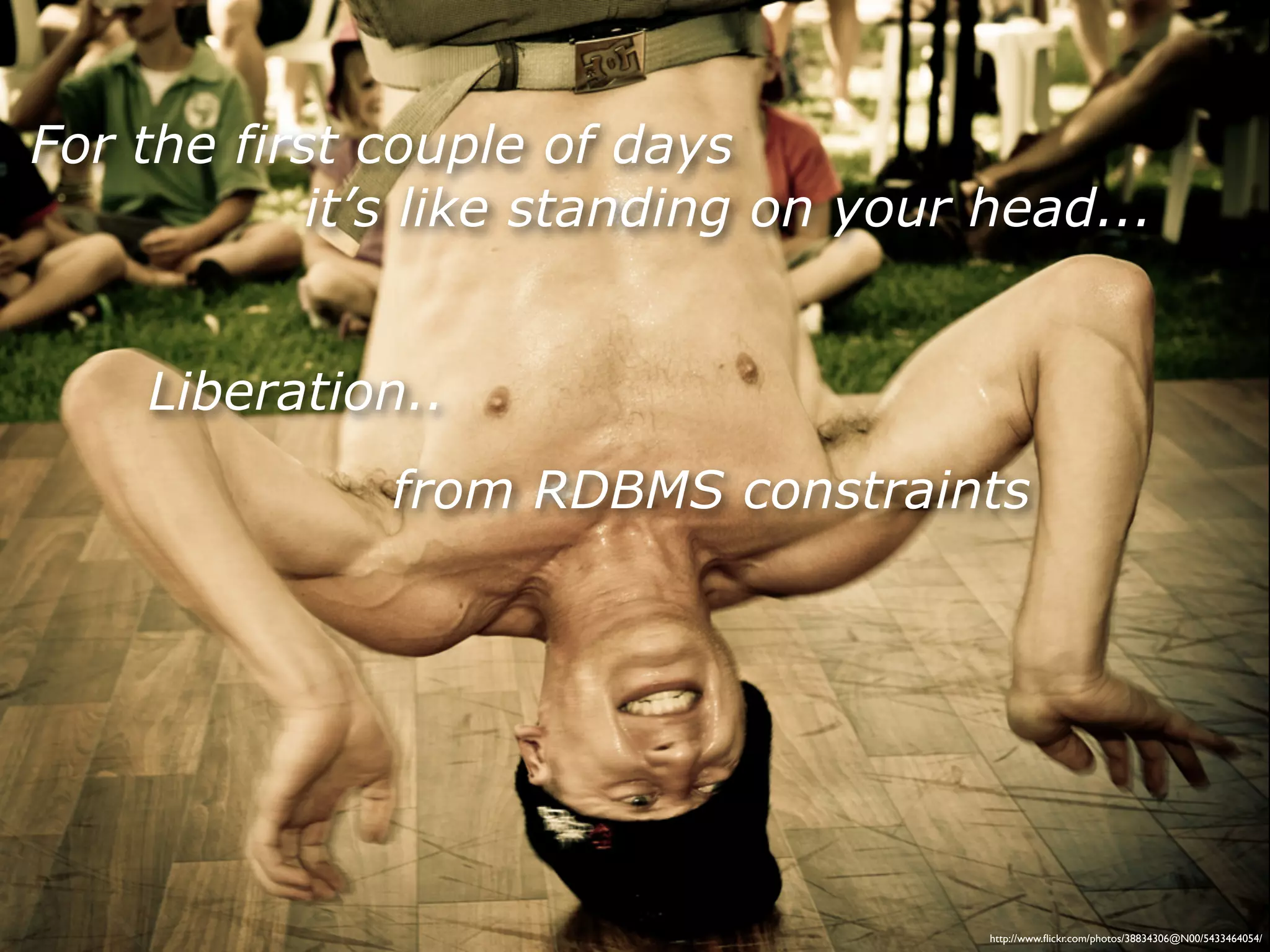 For the first couple of days
            it’s like standing on your head...


    Liberation..
              from RDBMS constraints




                                       http://www.ﬂickr.com/photos/38834306@N00/5433464054/
 