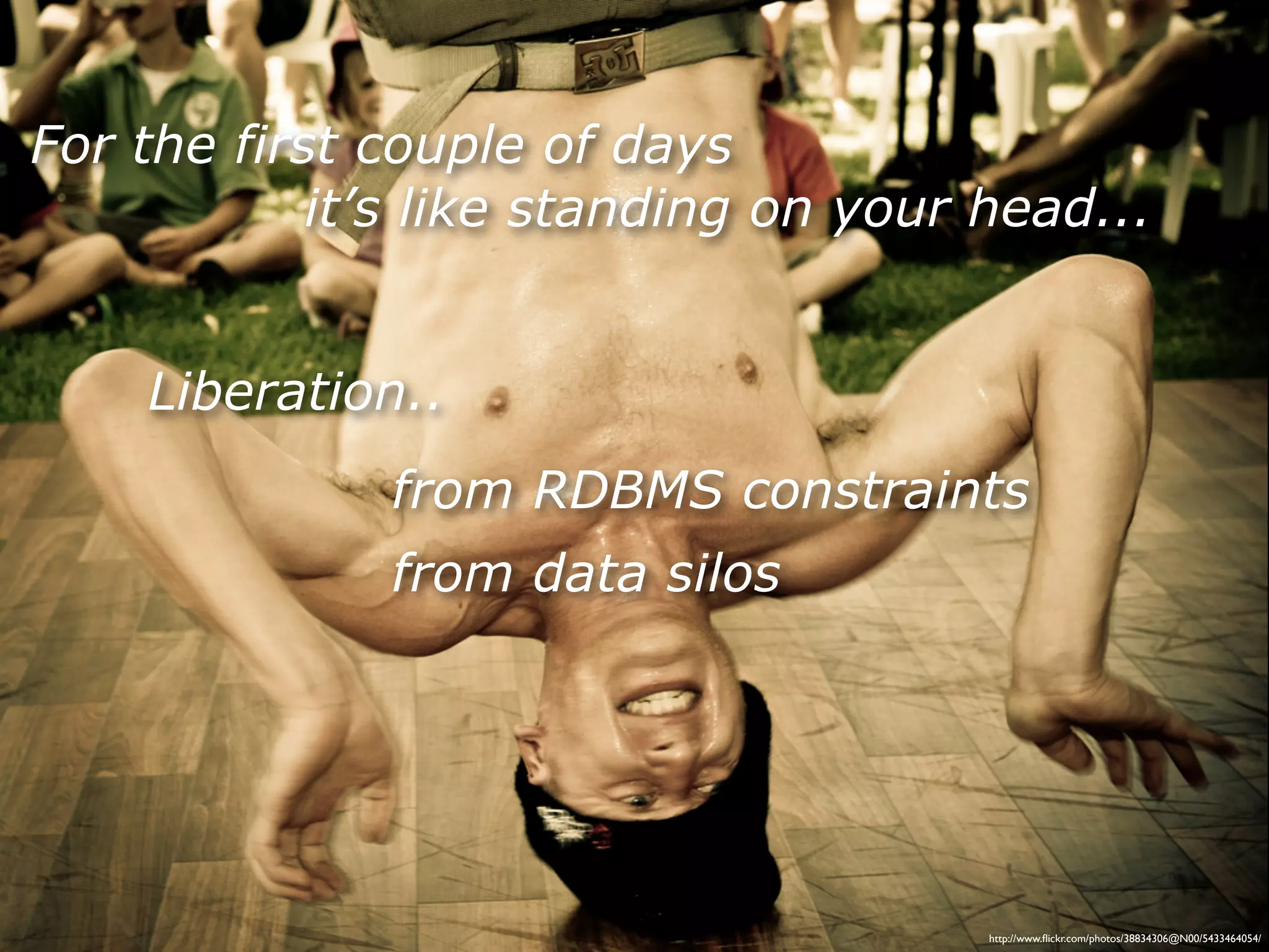 For the first couple of days
            it’s like standing on your head...


    Liberation..
              from RDBMS constraints
              from data silos




                                       http://www.ﬂickr.com/photos/38834306@N00/5433464054/
 