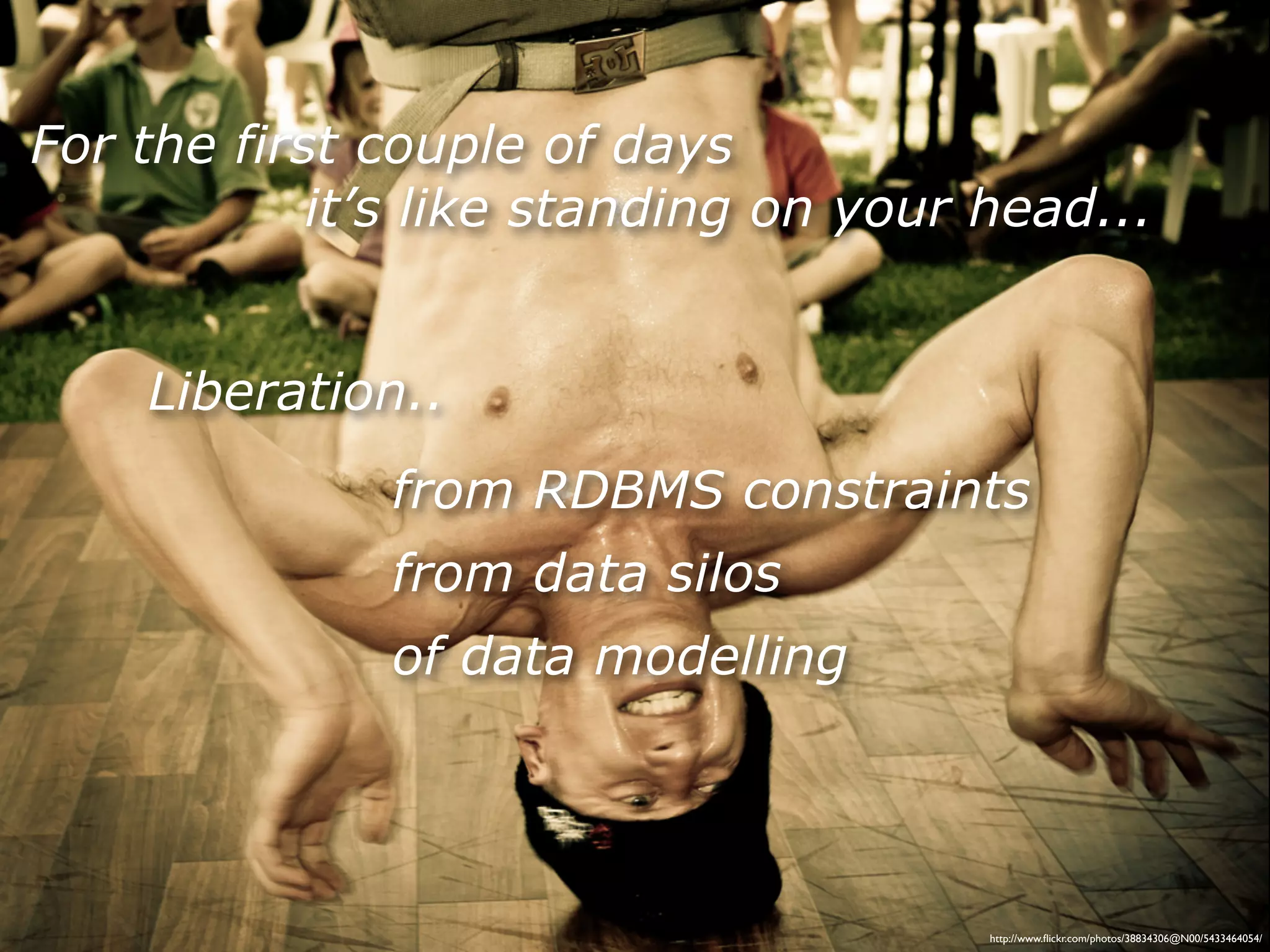 For the first couple of days
            it’s like standing on your head...


    Liberation..
              from RDBMS constraints
              from data silos
              of data modelling




                                       http://www.ﬂickr.com/photos/38834306@N00/5433464054/
 