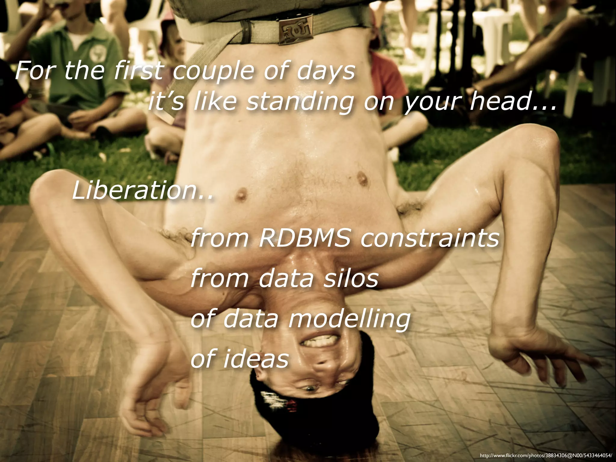 For the first couple of days
            it’s like standing on your head...


    Liberation..
              from RDBMS constraints
              from data silos
              of data modelling
              of ideas


                                       http://www.ﬂickr.com/photos/38834306@N00/5433464054/
 