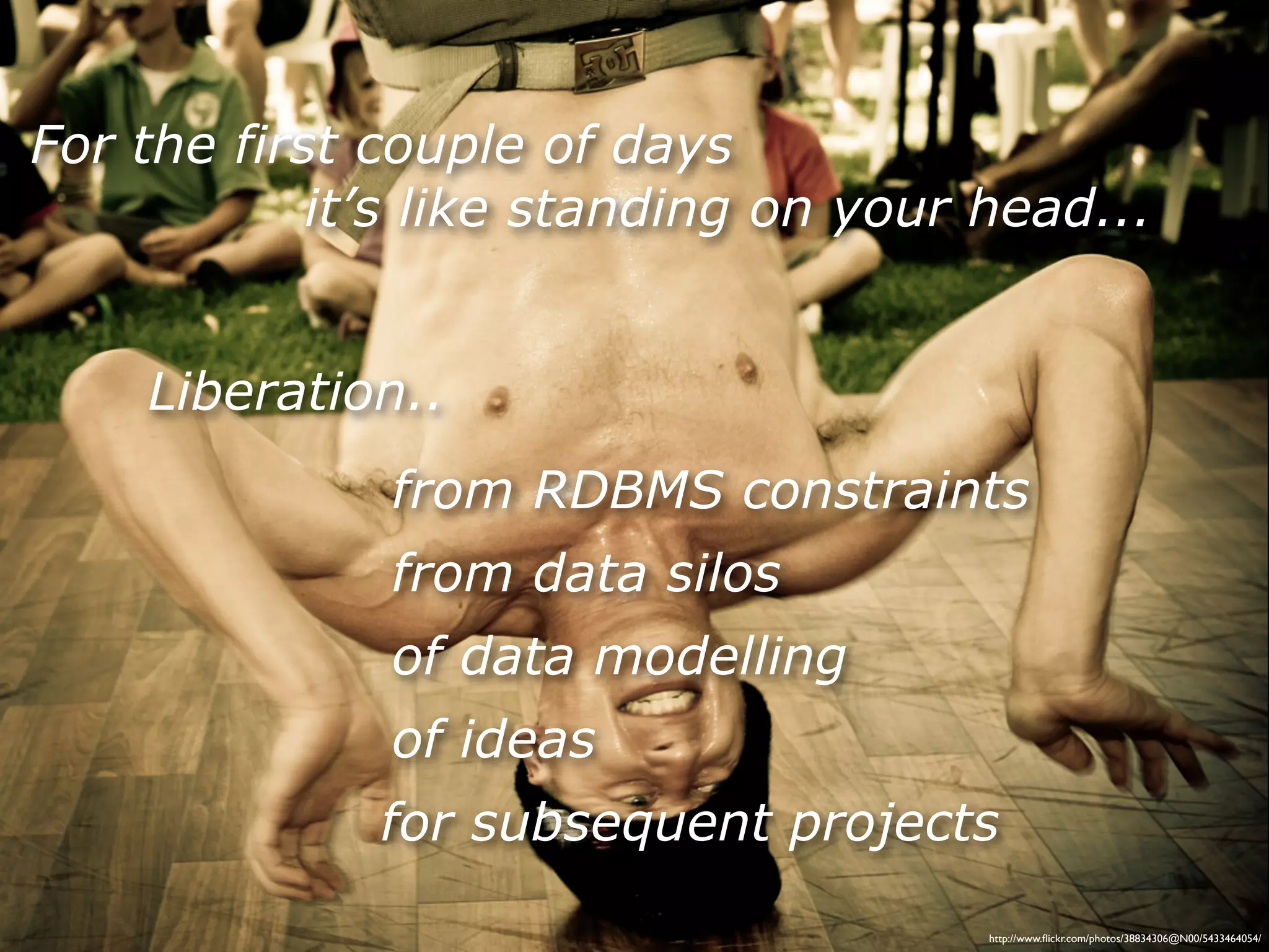 For the first couple of days
            it’s like standing on your head...


    Liberation..
              from RDBMS constraints
              from data silos
              of data modelling
              of ideas
              for subsequent projects
                                       http://www.ﬂickr.com/photos/38834306@N00/5433464054/
 