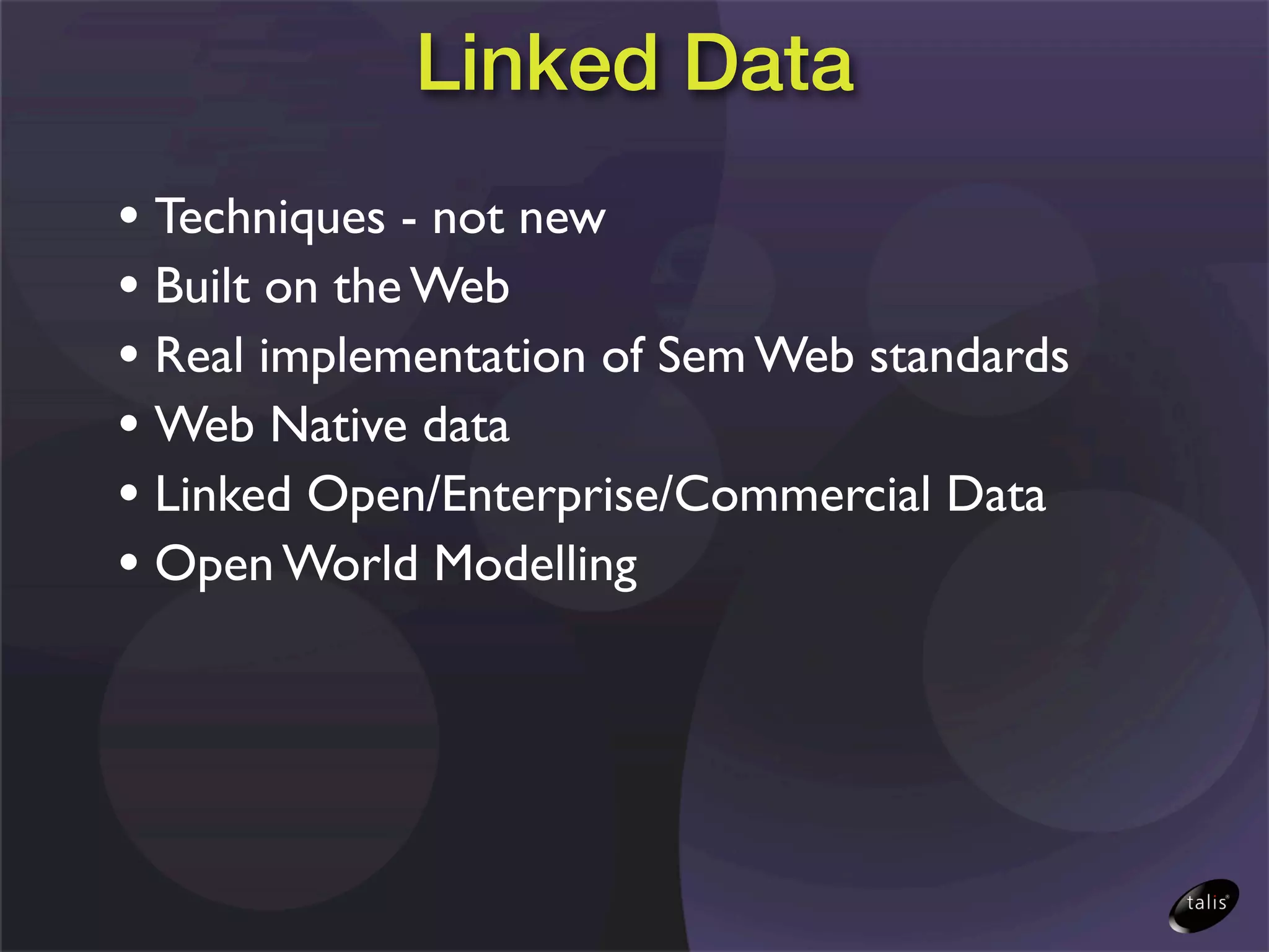 Linked Data
• Techniques - not new
• Built on the Web
• Real implementation of Sem Web standards
• Web Native data
• Linked Open/Enterprise/Commercial Data
• Open World Modelling
 