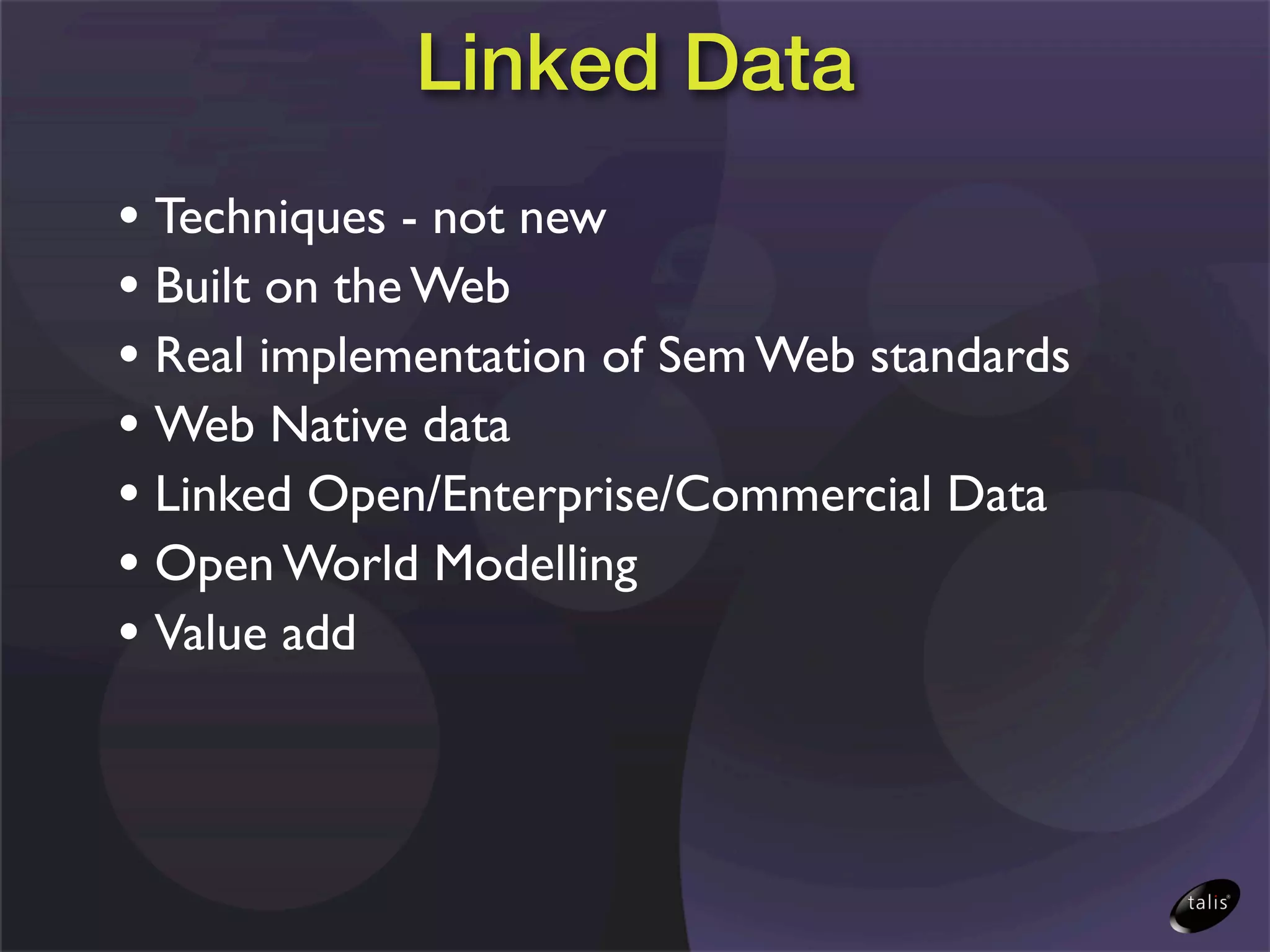 Linked Data
• Techniques - not new
• Built on the Web
• Real implementation of Sem Web standards
• Web Native data
• Linked Open/Enterprise/Commercial Data
• Open World Modelling
• Value add
 