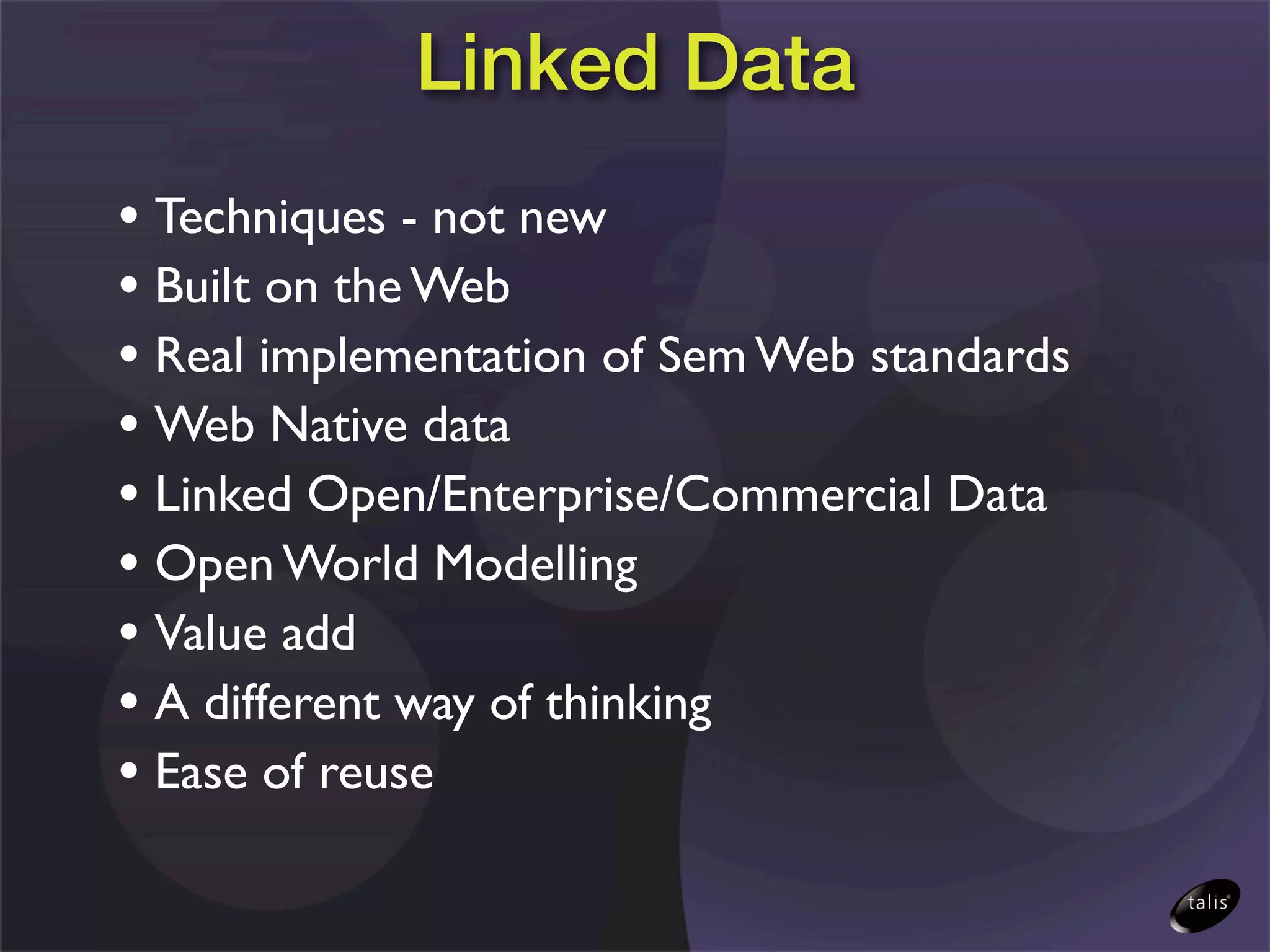 Linked Data
• Techniques - not new
• Built on the Web
• Real implementation of Sem Web standards
• Web Native data
• Linked Open/Enterprise/Commercial Data
• Open World Modelling
• Value add
• A different way of thinking
• Ease of reuse
 