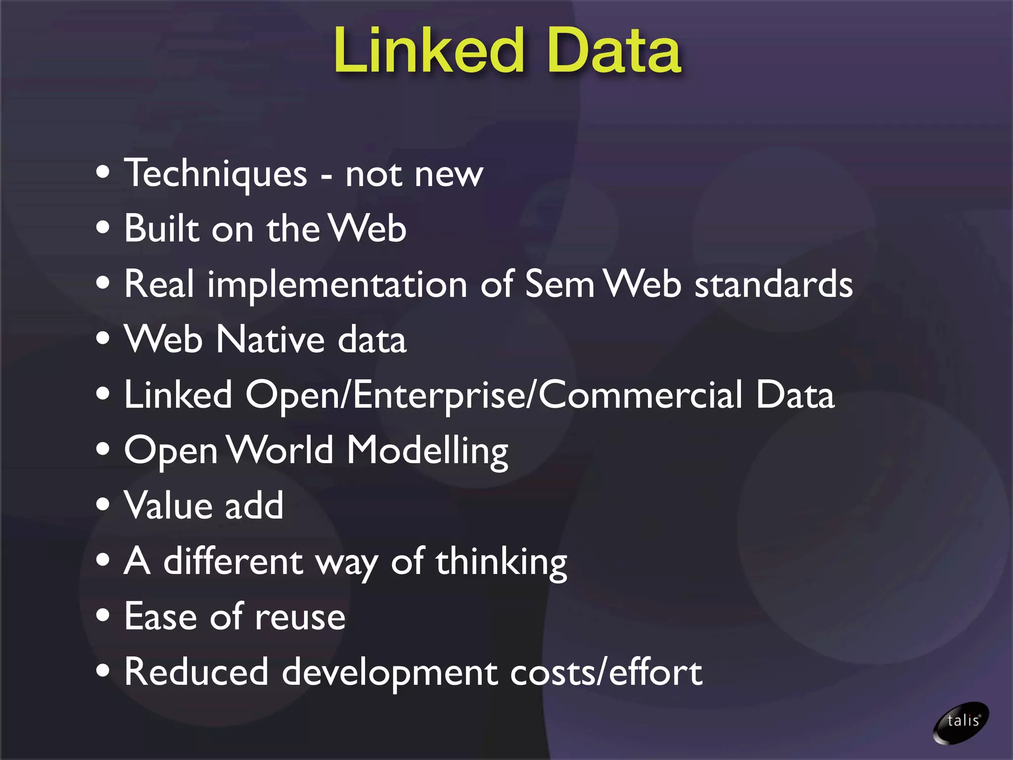 Linked Data
• Techniques - not new
• Built on the Web
• Real implementation of Sem Web standards
• Web Native data
• Linked Open/Enterprise/Commercial Data
• Open World Modelling
• Value add
• A different way of thinking
• Ease of reuse
• Reduced development costs/effort
 