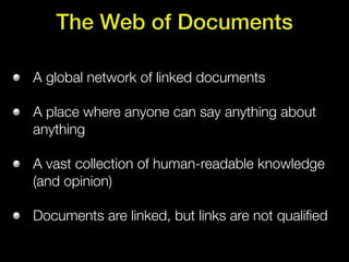 The Web of Documents

A global network of linked documents

A place where anyone can say anything about
anything

A vast collection of human-readable knowledge
(and opinion)

Documents are linked, but links are not qualiﬁed
 