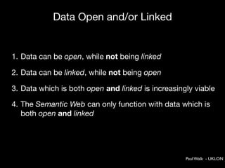 Data Open and/or Linked


1. Data can be open, while not being linked

2. Data can be linked, while not being open

3. Data which is both open and linked is increasingly viable

4. The Semantic Web can only function with data which is
   both open and linked




                                                   Paul Walk - UKLON
 