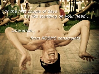 For the first couple of days
            it’s like standing on your head...


    Liberation..
              from RDBMS constraints




                                       http://www.ﬂickr.com/photos/38834306@N00/5433464054/
 