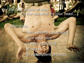 For the first couple of days
            it’s like standing on your head...


    Liberation..
              from RDBMS constraints
              from data silos
              of data modelling
              of ideas
              for subsequent projects
                                       http://www.ﬂickr.com/photos/38834306@N00/5433464054/
 