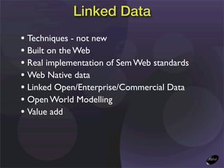 Linked Data
• Techniques - not new
• Built on the Web
• Real implementation of Sem Web standards
• Web Native data
• Linked Open/Enterprise/Commercial Data
• Open World Modelling
• Value add
 