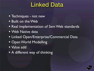 Linked Data
• Techniques - not new
• Built on the Web
• Real implementation of Sem Web standards
• Web Native data
• Linked Open/Enterprise/Commercial Data
• Open World Modelling
• Value add
• A different way of thinking
 