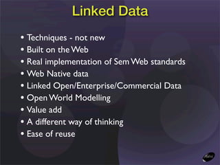 Linked Data
• Techniques - not new
• Built on the Web
• Real implementation of Sem Web standards
• Web Native data
• Linked Open/Enterprise/Commercial Data
• Open World Modelling
• Value add
• A different way of thinking
• Ease of reuse
 