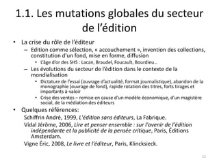 1.1. Les mutations globales du secteur
             de l’édition
• La crise du rôle de l’éditeur
    – Edition comme sélection, « accouchement », invention des collections,
      constitution d’un fond, mise en forme, diffusion
        • L’âge d’or des SHS : Lacan, Braudel, Foucault, Bourdieu…
    – Les évolutions du secteur de l’édition dans le contexte de la
      mondialisation
        • Dictature de l’essai (ouvrage d’actualité, format journalistique), abandon de la
          monographie (ouvrage de fond), rapide rotation des titres, forts tirages et
          importants à-valoir
        • Crise des ventes – remise en cause d’un modèle économique, d’un magistère
          social, de la médiation des éditeurs
• Quelques références:
    Schiffrin André, 1999, L'édition sans éditeurs, La Fabrique.
    Vidal Jérôme, 2006, Lire et penser ensemble : sur l'avenir de l'édition
       indépendante et la publicité de la pensée critique, Paris, Éditions
       Amsterdam.
    Vigne Éric, 2008, Le livre et l'éditeur, Paris, Klincksieck.
                                                                                         12
 