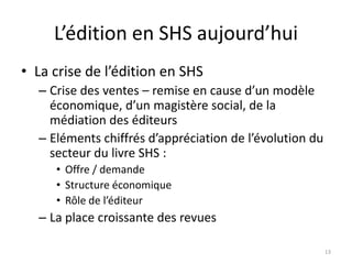 L’édition en SHS aujourd’hui
• La crise de l’édition en SHS
  – Crise des ventes – remise en cause d’un modèle
    économique, d’un magistère social, de la
    médiation des éditeurs
  – Eléments chiffrés d’appréciation de l’évolution du
    secteur du livre SHS :
     • Offre / demande
     • Structure économique
     • Rôle de l’éditeur
  – La place croissante des revues

                                                         13
 