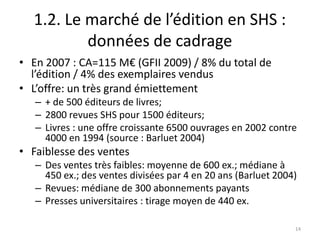 1.2. Le marché de l’édition en SHS :
          données de cadrage
• En 2007 : CA=115 M€ (GFII 2009) / 8% du total de
  l’édition / 4% des exemplaires vendus
• L’offre: un très grand émiettement
   – + de 500 éditeurs de livres;
   – 2800 revues SHS pour 1500 éditeurs;
   – Livres : une offre croissante 6500 ouvrages en 2002 contre
     4000 en 1994 (source : Barluet 2004)
• Faiblesse des ventes
   – Des ventes très faibles: moyenne de 600 ex.; médiane à
     450 ex.; des ventes divisées par 4 en 20 ans (Barluet 2004)
   – Revues: médiane de 300 abonnements payants
   – Presses universitaires : tirage moyen de 440 ex.

                                                               14
 