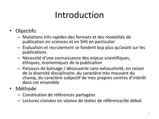 Introduction
• Objectifs:
   – Mutations très rapides des formats et des modalités de
     publication en sciences et en SHS en particulier
   – Évaluation et recrutement se fondent bcp plus qu’avant sur les
     publications
   – Nécessité d’une connaissance des enjeux scientifiques,
     éthiques, économiques de la publication
   – Parcours de balisage / découverte sans exhaustivité, en raison
     de la diversité disciplinaire ,du caractère très mouvant du
     champ, du caractère subjectif de mes propres centres d’intérêt
     dans cet ensemble
• Méthode
   – Constitution de références partagées
   – Lectures croisées en séance de textes de référence/de débat

                                                                      2
 