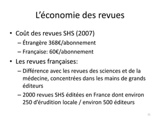 L’économie des revues
• Coût des revues SHS (2007)
  – Étrangère 368€/abonnement
  – Française: 60€/abonnement
• Les revues françaises:
  – Différence avec les revues des sciences et de la
    médecine, concentrées dans les mains de grands
    éditeurs
  – 2000 revues SHS éditées en France dont environ
    250 d’érudition locale / environ 500 éditeurs
                                                       21
 