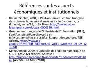 Références sur les aspects
      économiques et institutionnels
• Barluet Sophie, 2004, « Peut-on sauver l'édition française
  des sciences humaines et sociales ? - Le Banquet », Le
  Banquet, vol. n°21, p. EN ligne. http://www.revue-
  lebanquet.com/docs/a_0000390.html
• Groupement français de l'industrie de l'information (GFII),
  L’édition scientifique française en
  sciences humaines et sociales, Rapport de synthèse, TGE
  Adonis. http://www.tge-
  adonis.fr/IMG/pdf_editionsSHS_vol11_synthese_09_09_12
  -1.pdf
• Mahé Annaiq, 2009, « Contexte de l'édition numérique en
  SHS », Ecole des chartes. Adresse :
  http://giry.enc.sorbonne.fr/anciensite/SHS/contexteSHS.ht
  ml [Accédé : 22 Mars 2010].
                                                            29
 