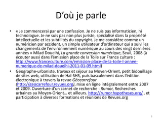 D’où je parle
• « Je commencerai par une confession. Je ne suis pas informaticien, ni
  technologue. Je ne suis pas non plus juriste, spécialisé dans la propriété
  intellectuelle et les subtilités du copyright. Je me considère comme un
  numéricien par accident, un simple utilisateur d’ordinateur qui a suivi les
  changements de l’environnement numérique au cours des vingt dernières
  années » Milad Doueihi, La grande conversion numérique, Seuil, 2008 (à
  écouter aussi dans l’émission place de la Toile sur France culture :
  http://www.franceculture.com/emission-place-de-la-toile-l-annee-
  numerique-de-milad-doueihi-2011-01-09.html)
• Géographe-urbaniste, travaux et séjour au Moyen-Orient, petit bidouillage
  de sites web, utilisation de Hal-SHS, puis basculement dans l’édition
  électronique à travers la revue Géocarrefour
  (http://geocarrefour.revues.org), mise en ligne intégralement entre 2007
  et 2009. Ouverture d’un carnet de recherche : Rumor, Recherches
  urbaines au Moyen-Orient… et ailleurs. http://rumor.hypotheses.org/ , et
  participation à diverses formations et réunions de Revues.org



                                                                            3
 