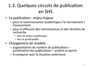 1.3. Quelques circuits de publication
               en SHS
• La publication : enjeu majeur
  – pour la reconnaissance académique / le recrutement /
    l’avancement
  – pour la diffusion des connaissances et des résultats de
    recherche
     • Dans le milieu académique
     • Vers le grand public
• Changement de modèle :
  – augmentation du nombre de publications –
    accélération des publications – publish or perish
  – À comparer avec la situation antérieure


                                                          30
 