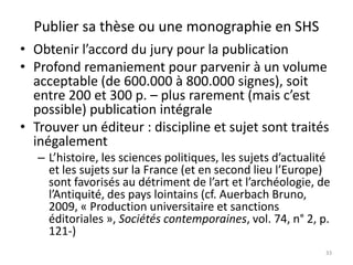Publier sa thèse ou une monographie en SHS
• Obtenir l’accord du jury pour la publication
• Profond remaniement pour parvenir à un volume
  acceptable (de 600.000 à 800.000 signes), soit
  entre 200 et 300 p. – plus rarement (mais c’est
  possible) publication intégrale
• Trouver un éditeur : discipline et sujet sont traités
  inégalement
   – L’histoire, les sciences politiques, les sujets d’actualité
     et les sujets sur la France (et en second lieu l’Europe)
     sont favorisés au détriment de l’art et l’archéologie, de
     l’Antiquité, des pays lointains (cf. Auerbach Bruno,
     2009, « Production universitaire et sanctions
     éditoriales », Sociétés contemporaines, vol. 74, n° 2, p.
     121-)
                                                               33
 