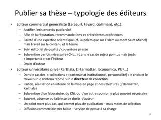 Publier sa thèse – typologie des éditeurs
•   Editeur commercial généraliste (Le Seuil, Fayard, Gallimard, etc.).
     – Justifier l’existence du public visé
     – Rôle de la réputation, recommandations et précédentes expériences
     – Rareté d’une expertise scientifique (cf. la polémique sur l’Islam au Mont Saint Michel)
       mais travail sur le contenu et la forme
     – Suivi éditorial de qualité / couverture presse
     – Subvention parfois nécessaire (CNL…) dans le cas de sujets pointus mais jugés
       « importants » par l’éditeur
     – Droits d’auteur
•   Editeur universitaire privé (Karthala, L’Harmattan, Economica, PUF…)
     – Dans le cas des « collections » (partenariat institutionnel, personnalité) : le choix et le
       travail sur le contenu repose sur le directeur de collection
     – Parfois, réalisation en interne de la mise en page et des relectures (L’Harmattan,
       Karthala)
     – Subvention d’un laboratoire, du CNL ou d’un autre sponsor le plus souvent nécessaire
     – Souvent, absence ou faiblesse de droits d’auteur
     – Un point mort plus bas, qui permet plus de publication – mais moins de sélection
     – Diffusion commerciale très faible – service de presse à sa charge
                                                                                                     34
 