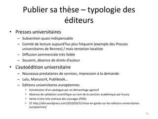 Publier sa thèse – typologie des
                  éditeurs
• Presses universitaires
   – Subvention quasi-indispensable
   – Comité de lecture aujourd’hui plus fréquent (exemple des Presses
     universitaires de Rennes) / mais tentation localiste
   – Diffusion commerciale très faible
   – Souvent, absence de droits d’auteur
• L’autoédition universitaire
   – Nouveaux prestataires de services, impression à la demande
   – Lulu, Manuscrit, Publibook…
   – Editions universitaires européennes
       •   Constitution d’un catalogue par un démarchage agressif
       •   Absence de validation scientifique au nom de la sanction académique par le jury
       •   Vente à titre très onéreux des ouvrages (POD)
       •   Cf. http://afor.wordpress.com/2010/03/31/mise-en-garde-sur-les-editions-universitaires-
           europeennes/

                                                                                                     35
 