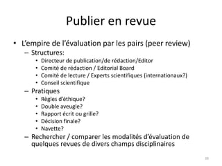 Publier en revue
• L’empire de l’évaluation par les pairs (peer review)
   – Structures:
      •   Directeur de publication/de rédaction/Editor
      •   Comité de rédaction / Editorial Board
      •   Comité de lecture / Experts scientifiques (internationaux?)
      •   Conseil scientifique
   – Pratiques
      •   Règles d’éthique?
      •   Double aveugle?
      •   Rapport écrit ou grille?
      •   Décision finale?
      •   Navette?
   – Rechercher / comparer les modalités d’évaluation de
     quelques revues de divers champs disciplinaires
                                                                        39
 